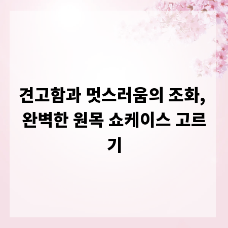 견고함과 멋스러움의 조화, 완벽한 원목 쇼케이스 고르기
