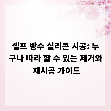 셀프 방수 실리콘 시공: 누구나 따라 할 수 있는 제거와 재시공 가이드