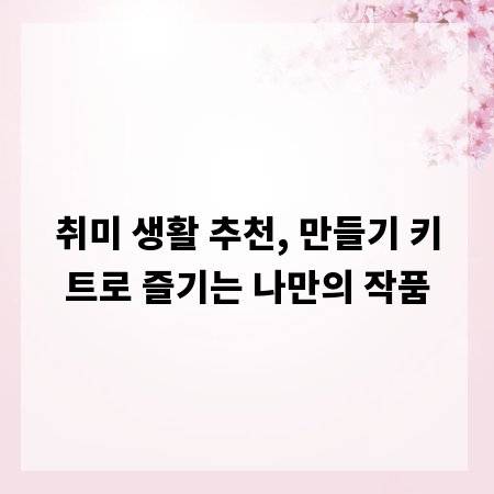 취미 생활 추천, 만들기 키트로 즐기는 나만의 작품