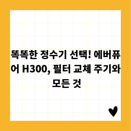 똑똑한 정수기 선택! 에버퓨어 H300, 필터 교체 주기와 모든 것