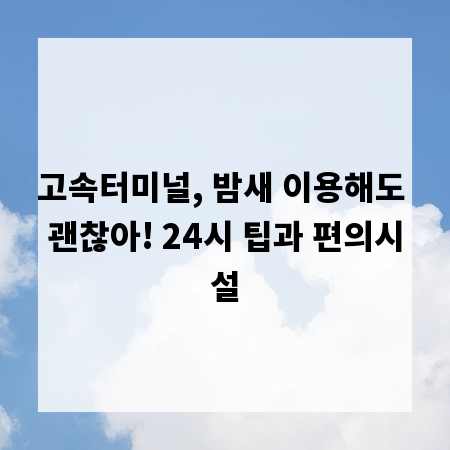고속터미널, 밤새 이용해도 괜찮아! 24시 팁과 편의시설