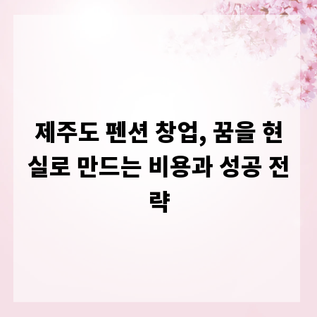 제주도 펜션 창업, 꿈을 현실로 만드는 비용과 성공 전략