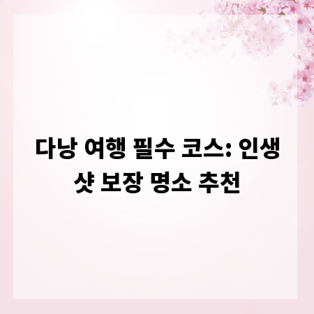다낭 여행 필수 코스: 인생샷 보장 명소 추천